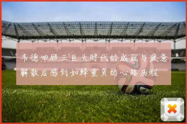 韦德回顾三巨头时代的成就与疲惫解散后感到如释重负的心路历程