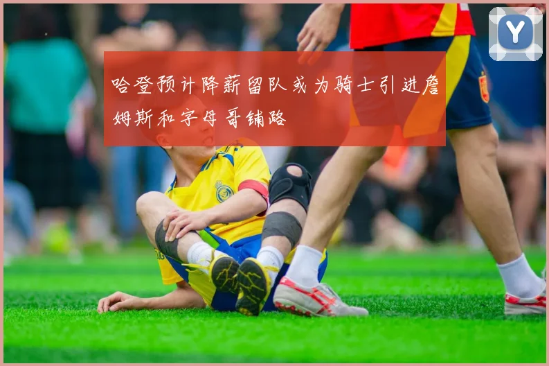 哈登预计降薪留队或为骑士引进詹姆斯和字母哥铺路