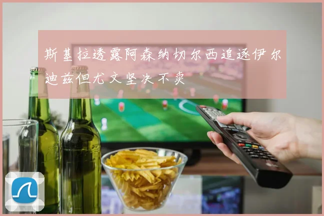 斯基拉透露阿森纳切尔西追逐伊尔迪兹但尤文坚决不卖