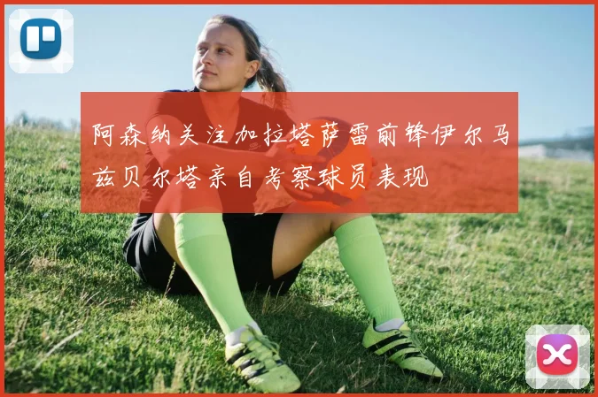 阿森纳关注加拉塔萨雷前锋伊尔马兹贝尔塔亲自考察球员表现