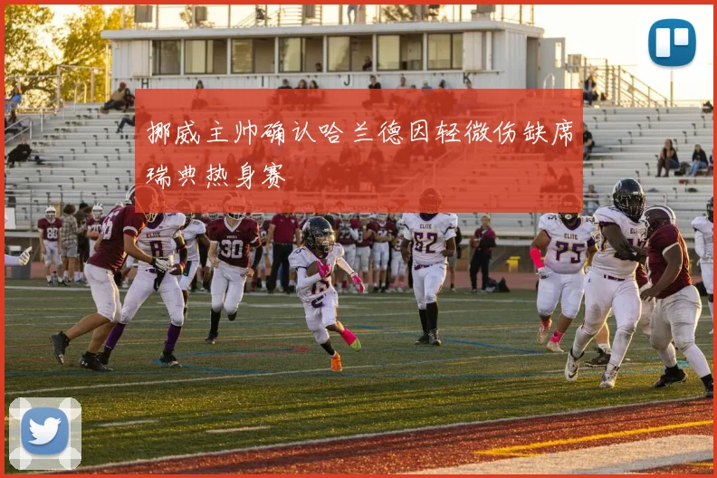挪威主帅确认哈兰德因轻微伤缺席瑞典热身赛