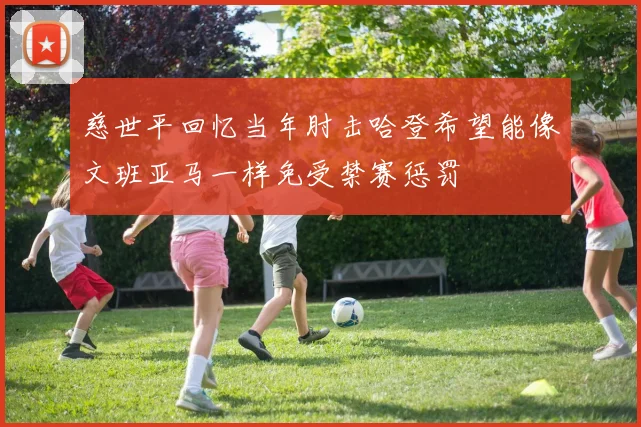 慈世平回忆当年肘击哈登希望能像文班亚马一样免受禁赛惩罚