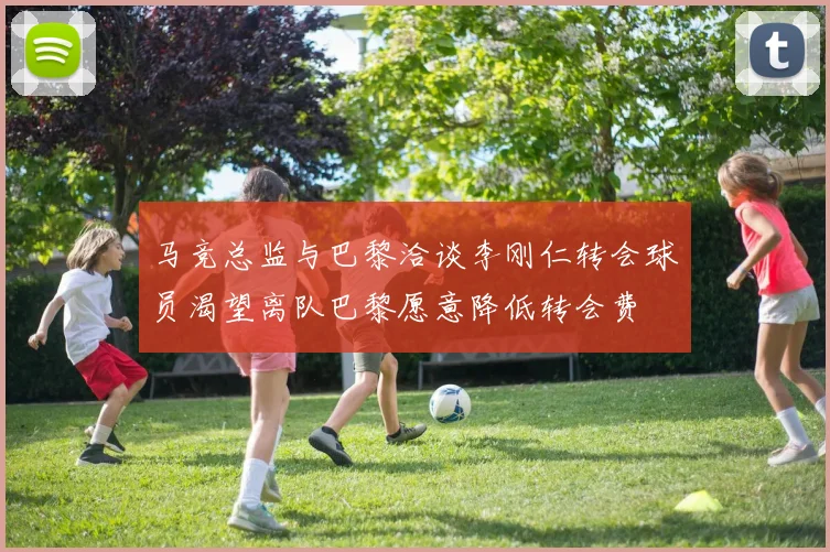 马竞总监与巴黎洽谈李刚仁转会球员渴望离队巴黎愿意降低转会费