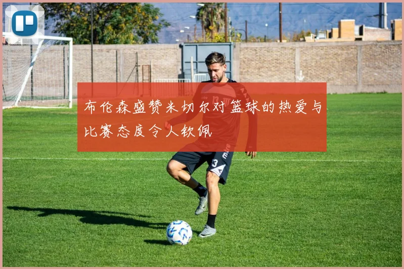 布伦森盛赞米切尔对篮球的热爱与比赛态度令人钦佩