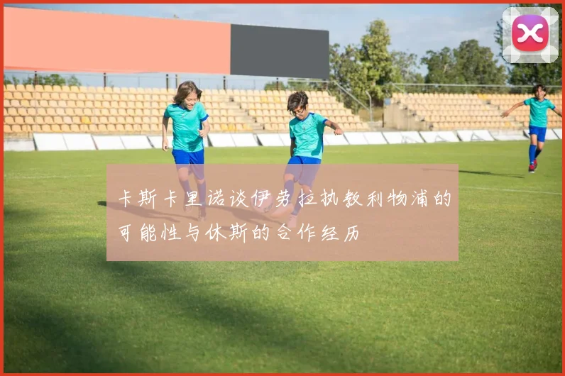 卡斯卡里诺谈伊劳拉执教利物浦的可能性与休斯的合作经历