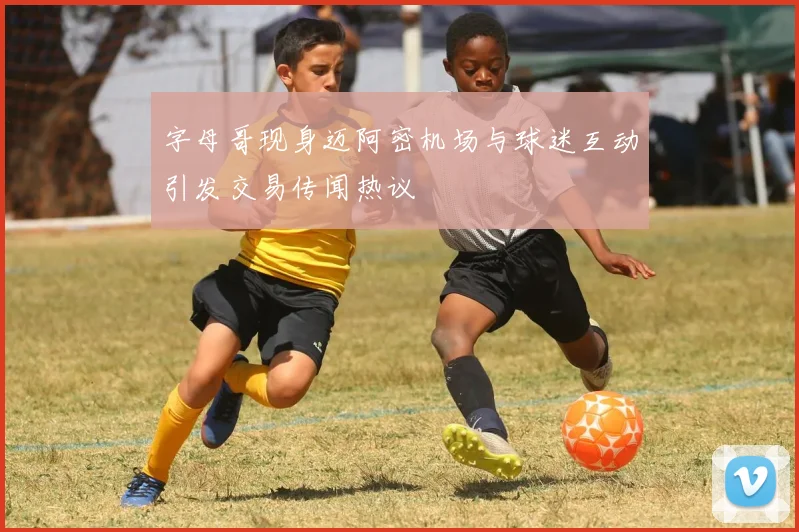 字母哥现身迈阿密机场与球迷互动引发交易传闻热议