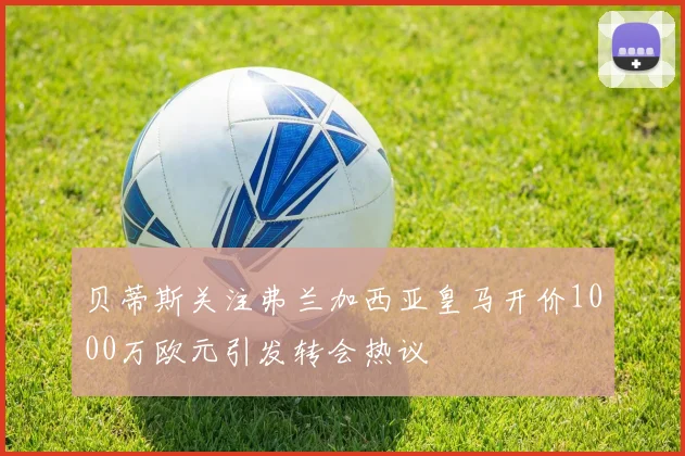 贝蒂斯关注弗兰加西亚皇马开价1000万欧元引发转会热议