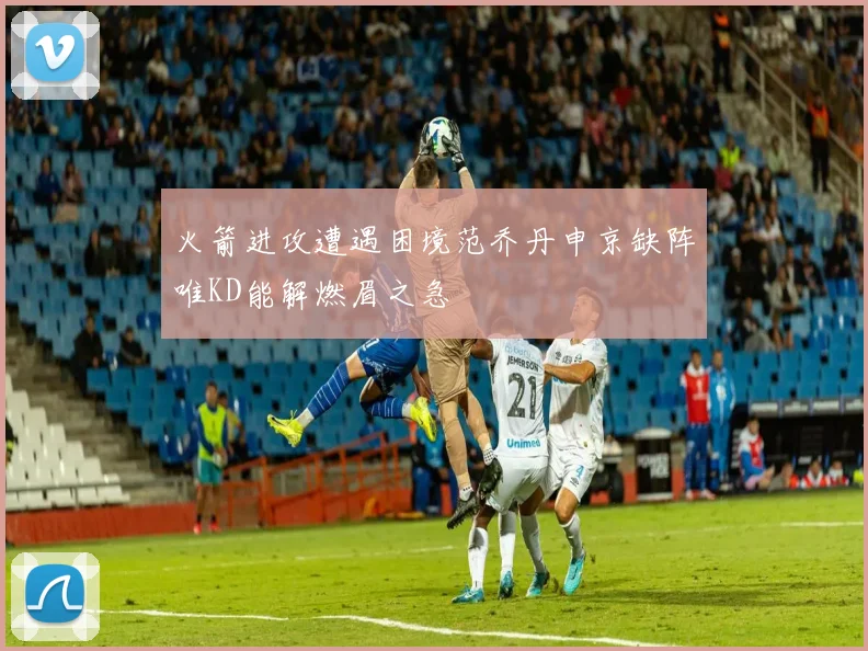 火箭进攻遭遇困境范乔丹申京缺阵唯KD能解燃眉之急