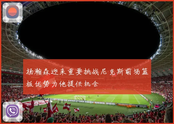 杨瀚森迎来重要挑战尼克斯前场篮板优势为他提供机会