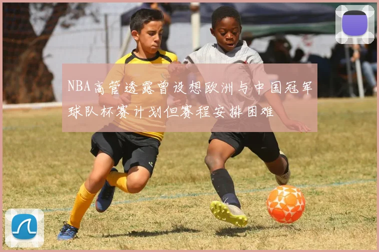 NBA高管透露曾设想欧洲与中国冠军球队杯赛计划但赛程安排困难