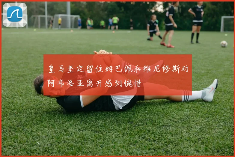 皇马坚定留住姆巴佩和维尼修斯对阿韦洛亚离开感到惋惜