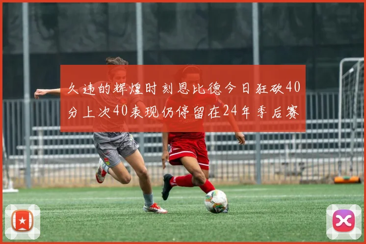 久违的辉煌时刻恩比德今日狂砍40分上次40表现仍停留在24年季后赛