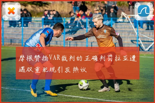 摩根赞扬VAR裁判的正确判罚拉亚遭遇双重犯规引发热议