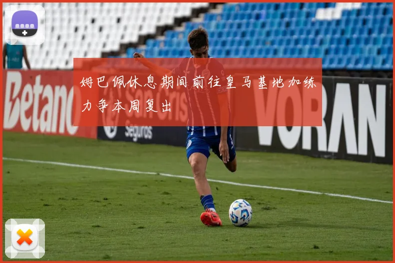 姆巴佩休息期间前往皇马基地加练力争本周复出