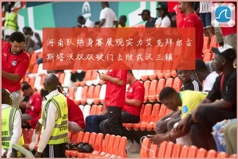 河南队热身赛展现实力艾克拜尔古斯塔沃双双破门击败武汉三镇