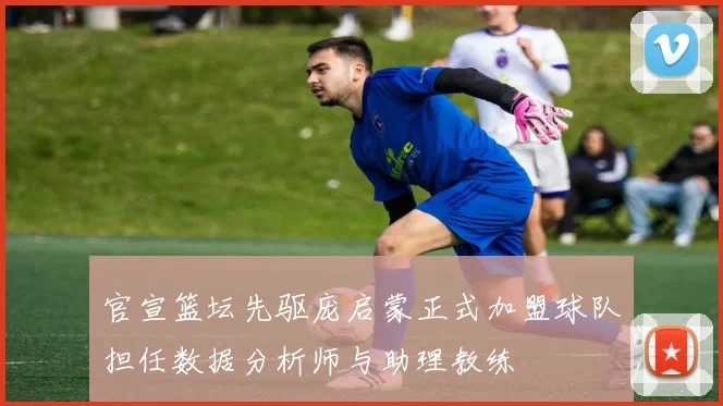 官宣篮坛先驱庞启蒙正式加盟球队担任数据分析师与助理教练
