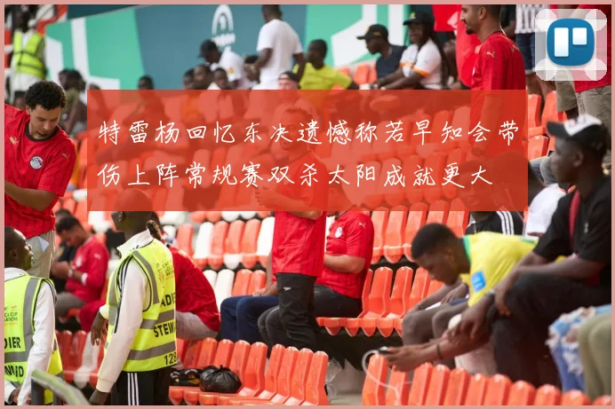 特雷杨回忆东决遗憾称若早知会带伤上阵常规赛双杀太阳成就更大