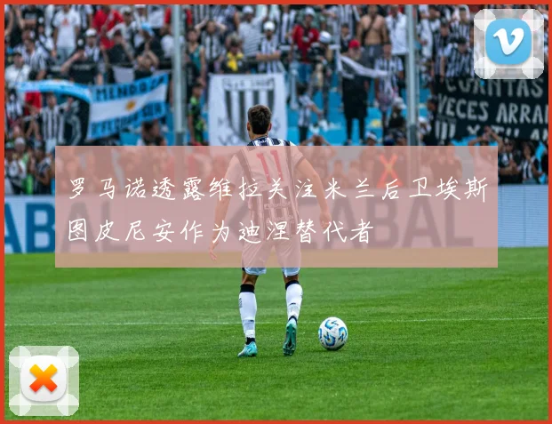 罗马诺透露维拉关注米兰后卫埃斯图皮尼安作为迪涅替代者