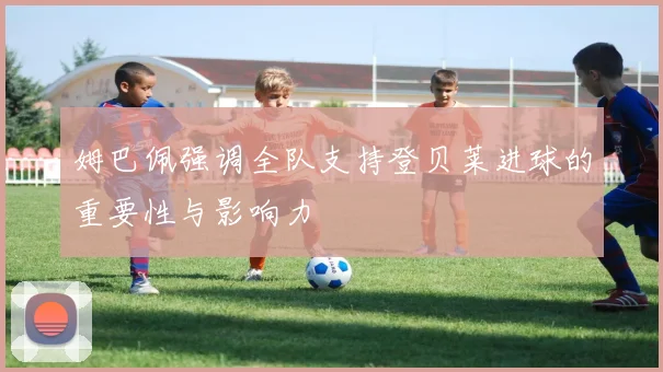 姆巴佩强调全队支持登贝莱进球的重要性与影响力