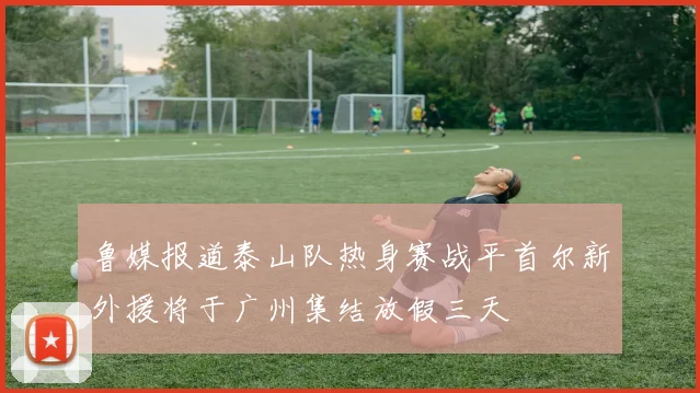 鲁媒报道泰山队热身赛战平首尔新外援将于广州集结放假三天
