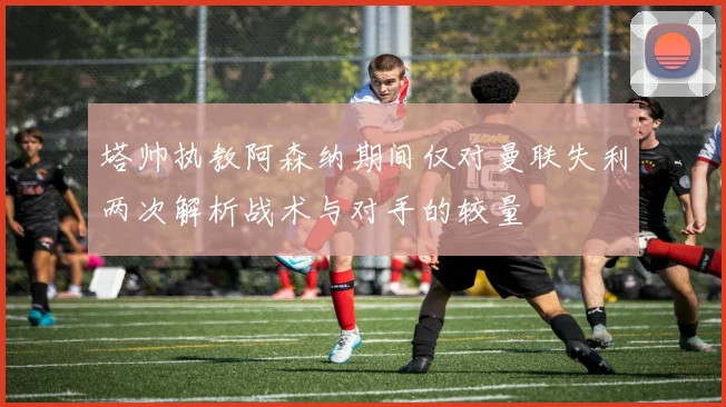 塔帅执教阿森纳期间仅对曼联失利两次解析战术与对手的较量