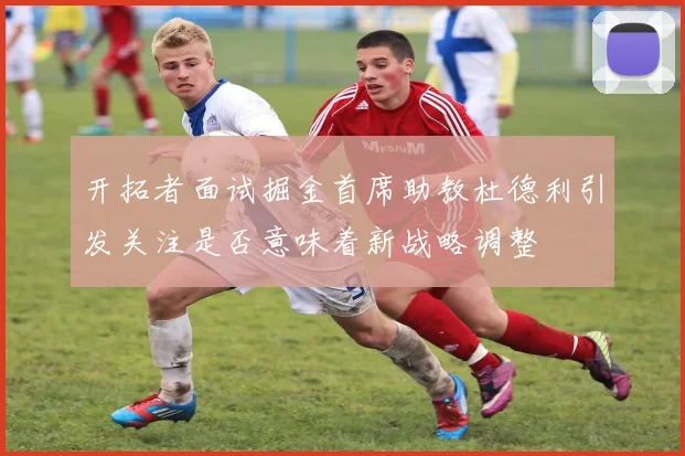 开拓者面试掘金首席助教杜德利引发关注是否意味着新战略调整