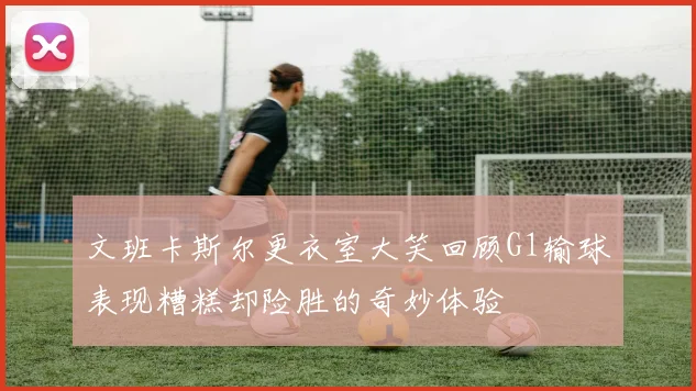 文班卡斯尔更衣室大笑回顾G1输球表现糟糕却险胜的奇妙体验