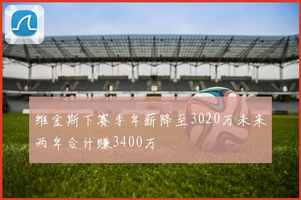 维金斯下赛季年薪降至3020万未来两年合计赚3400万