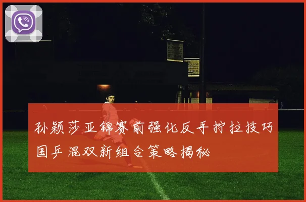 孙颖莎亚锦赛前强化反手拧拉技巧国乒混双新组合策略揭秘