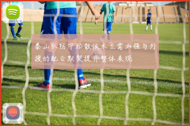 泰山队防守松散依木兰需加强与外援的配合默契提升整体表现