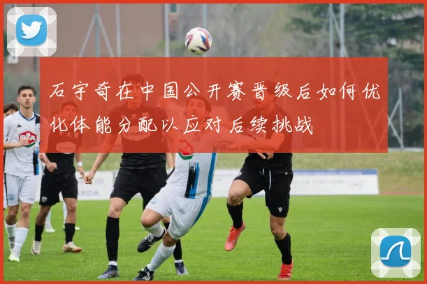 石宇奇在中国公开赛晋级后如何优化体能分配以应对后续挑战