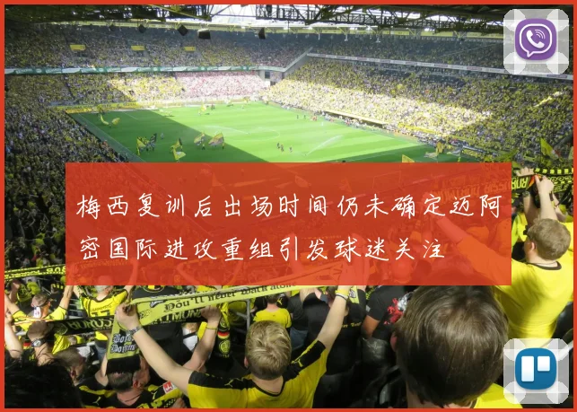 梅西复训后出场时间仍未确定迈阿密国际进攻重组引发球迷关注
