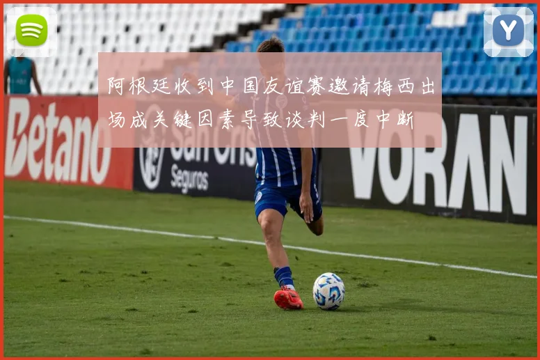 阿根廷收到中国友谊赛邀请梅西出场成关键因素导致谈判一度中断