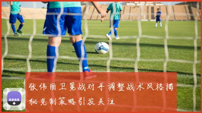 张伟丽卫冕战对手调整战术风格揭秘克制策略引发关注