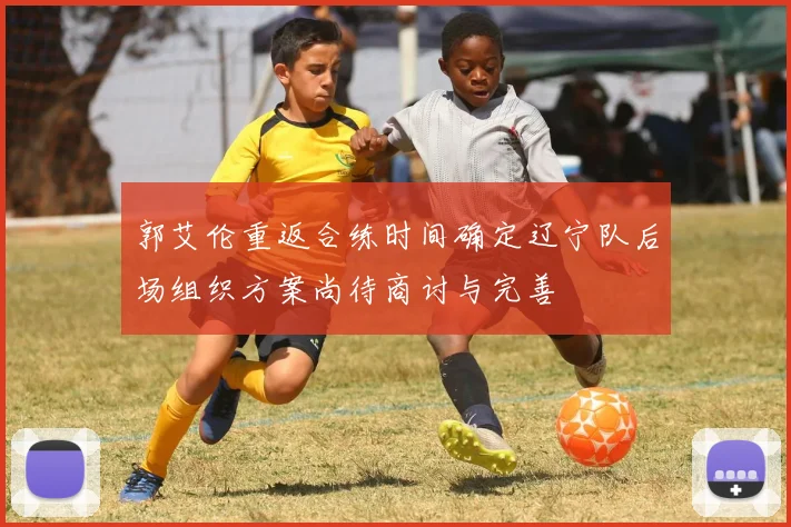 郭艾伦重返合练时间确定辽宁队后场组织方案尚待商讨与完善