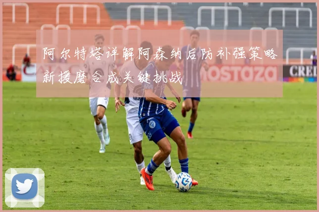 阿尔特塔详解阿森纳后防补强策略新援磨合成关键挑战