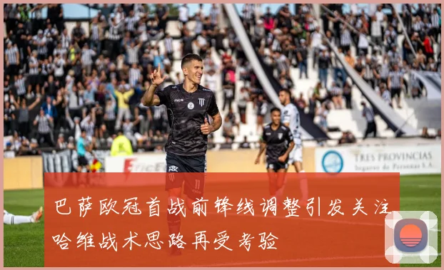 巴萨欧冠首战前锋线调整引发关注哈维战术思路再受考验