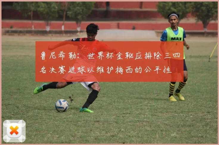 鲁尼希勒：世界杯金靴应排除三四名决赛进球以维护梅西的公平性