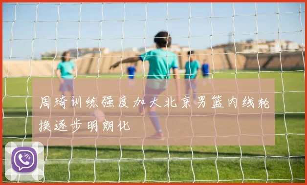 周琦训练强度加大北京男篮内线轮换逐步明朗化