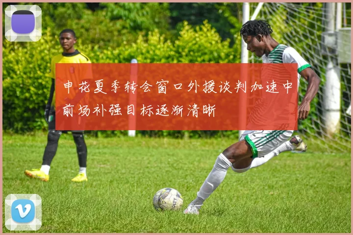 申花夏季转会窗口外援谈判加速中前场补强目标逐渐清晰