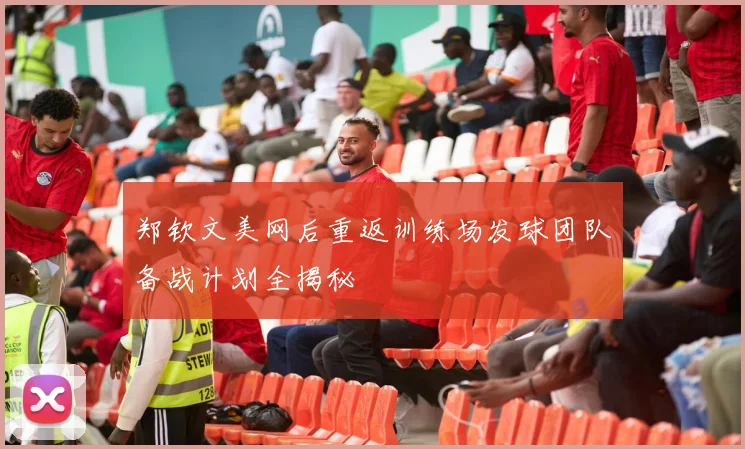 郑钦文美网后重返训练场发球团队备战计划全揭秘