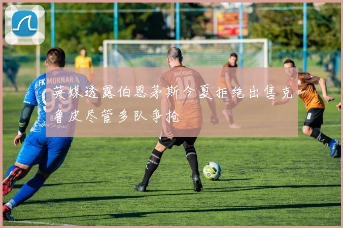 英媒透露伯恩茅斯今夏拒绝出售克鲁皮尽管多队争抢