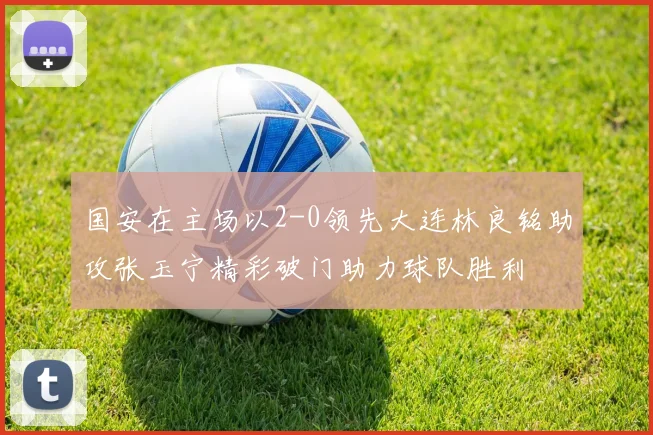 国安在主场以2-0领先大连林良铭助攻张玉宁精彩破门助力球队胜利