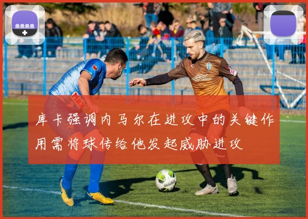 库卡强调内马尔在进攻中的关键作用需将球传给他发起威胁进攻